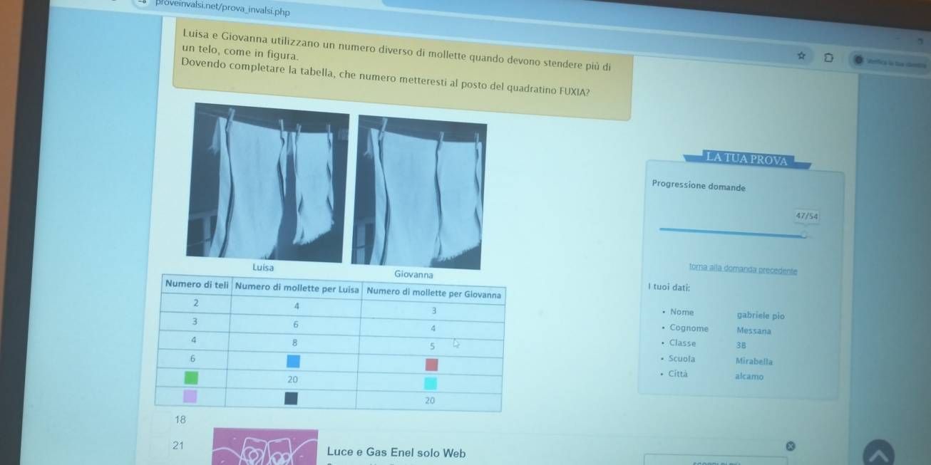 Luisa e Giovanna utilizzano un numero diverso di mollette quando devono stendere più di 
un telo, come in figura. 
Verica l toa imtn 
Dovendo completare la tabella, che numero metteresti al posto del quadratino FUXIA? 
LA TUA PROVA 
Progressione domande
47/54
toma alla domanda precedente 
I tuoi dati: 
gabriele pio 
Nome 
Cognome Messana 
Classe 38
• Scuola Mirabella 
• Città alcamo
21
Luce e Gas Enel solo Web