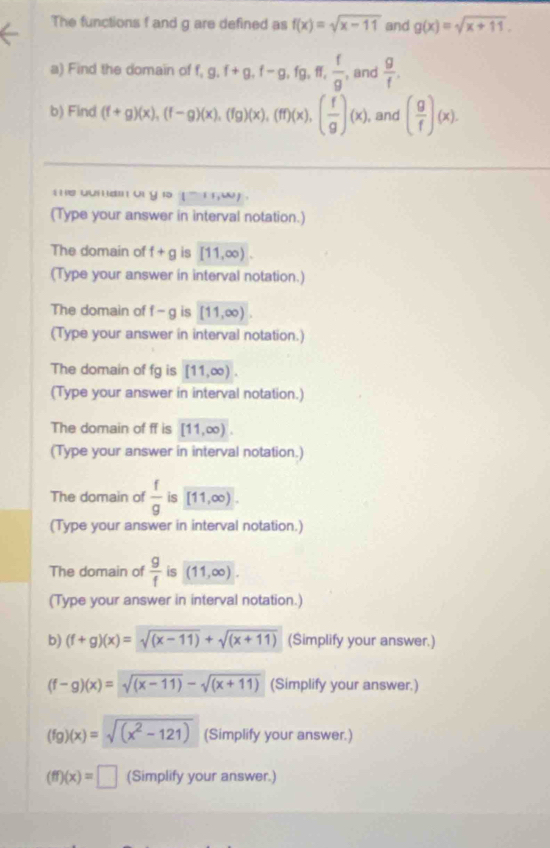 The functions f and g are defined as f(x)=sqrt(x-11) and g(x)=sqrt(x+11). 
a) Find the domain of f, g.f+g, f-g, fg, ff,  f/g , , and  g/f , 
b) Find (f+g)(x), (f-g)(x), (fg)(x), (ff)(x), ( f/g )(x) , and ( g/f )(x). 
h e uma o yi5 
(Type your answer in interval notation.) 
The domain of f+g is [11,∈fty ). 
(Type your answer in interval notation.) 
The domain of f-g is [11,∈fty ). 
(Type your answer in interval notation.) 
The domain of fg is [11,∈fty )
(Type your answer in interval notation.) 
The domain of ff is [11,∈fty ). 
(Type your answer in interval notation.) 
The domain of  f/g  is [11,∈fty ). 
(Type your answer in interval notation.) 
The domain of  g/f  is (11,∈fty ). 
(Type your answer in interval notation.) 
b) (f+g)(x)=sqrt((x-11))+sqrt((x+11)) (Simplify your answer.)
(f-g)(x)=sqrt((x-11))-sqrt((x+11)) (Simplify your answer.)
(fg)(x)=sqrt((x^2-121)) (Simplify your answer.)
(ff)(x)=□ (Simplify your answer.)