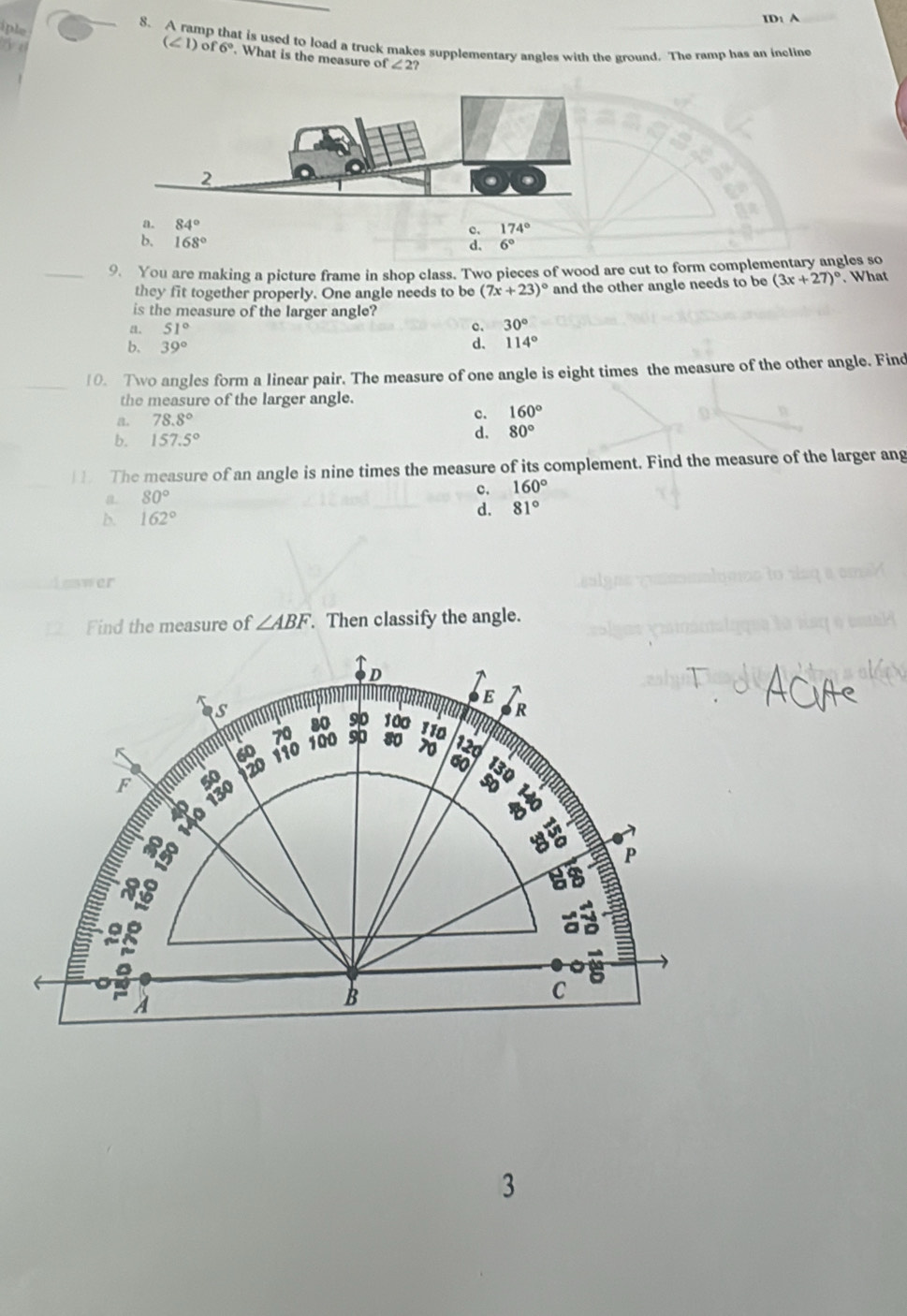 ID: A
iple
_
8. A ramp that is used to load a truck makes supplementary angles with the ground. The ramp has an incline
y t
(∠ 1)of6°. What is the measure of ∠ 2?
a. 84°
174°
b. 168°
6°
_9. You are making a picture frame in shop class. Two pieces of wood are cut to form complementary angles so
they fit together properly. One angle needs to be (7x+23)^circ  and the other angle needs to be (3x+27)^circ . What
is the measure of the larger angle?
51°
c. 30°
39°
d. 114°
_
10. Two angles form a linear pair. The measure of one angle is eight times the measure of the other angle. Find
the measure of the larger angle.
a. 78.8° c. 160°
b. 157.5°
d. 80°
b The measure of an angle is nine times the measure of its complement. Find the measure of the larger ang
a 80°
c. 160°
b. 162°
d. 81°
ewer
2 Find the measure of ∠ ABF. Then classify the angle.
D
E
s
a R
80 90 100 110
70 100
F namm 60 110 sp 80 70 12d
É «s ào 130 a 20
60 a
1go
8
P
a
2g
A
B
C
3