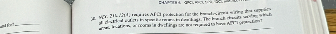 CHAPTER 6 GFCI, AFCI, SPD, IDCI, and ALL 
30. NEC 210.12 (A) requires AFCI protection for the branch-circuit wiring that supplies 
_ 
all electrical outlets in specific rooms in dwellings. The branch circuits serving which 
areas, locations, or rooms in dwellings are not required to have AFCI protection? 
and for? 
_