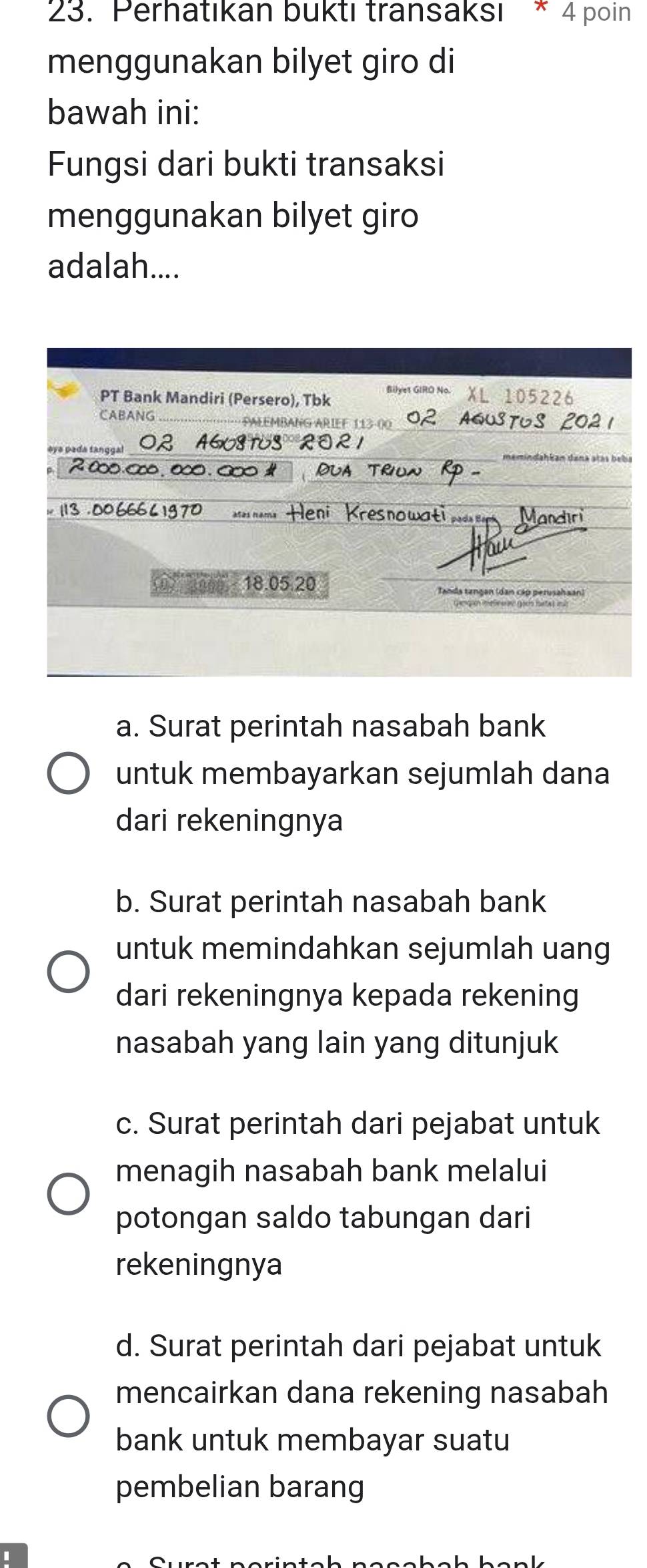 Perhatıkan buktı transaksı * 4 poin
menggunakan bilyet giro di
bawah ini:
Fungsi dari bukti transaksi
menggunakan bilyet giro
adalah....
PT Bank Mandiri (Persero), Tbk Bilyet GIRO No XL 105226
CABANG · PALEMBANG ARIEF 113-00 STUS
02 A608TUS ROR1
emindahkan dana atás bebí
2∞. ∞∞, ∞. ∞∞ Or
113 . 00 66 pada Mandiri
resnowati
(0) 30 18. 05. 20 Tanda tangan (dan cáp perusahaan)
a. Surat perintah nasabah bank
untuk membayarkan sejumlah dana
dari rekeningnya
b. Surat perintah nasabah bank
untuk memindahkan sejumlah uang
dari rekeningnya kepada rekening
nasabah yang lain yang ditunjuk
c. Surat perintah dari pejabat untuk
menagih nasabah bank melalui
potongan saldo tabungan dari
rekeningnya
d. Surat perintah dari pejabat untuk
mencairkan dana rekening nasabah
bank untuk membayar suatu
pembelian barang