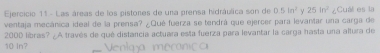 Las áreas de los pistores de una prensa hidráulica son de 0.5ln^2 Y 25in^2
ventaja mecánica ideal de la prensa? ¿Qué fuerza se tendrá que ejercer para levantar una carga de ¿Cuál es la
2000 libras? ¿A través de qué distancia actuara esta fuerza para levantar la carga hasta una altura de
10 ln?