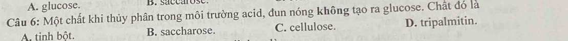 A. glucose. B. saccarose.
Câu 6: Một chất khi thủy phân trong môi trường acid, đun nóng không tạo ra glucose. Chất đó là
A. tinh bột. B. saccharose. C. cellulose. D. tripalmitin.