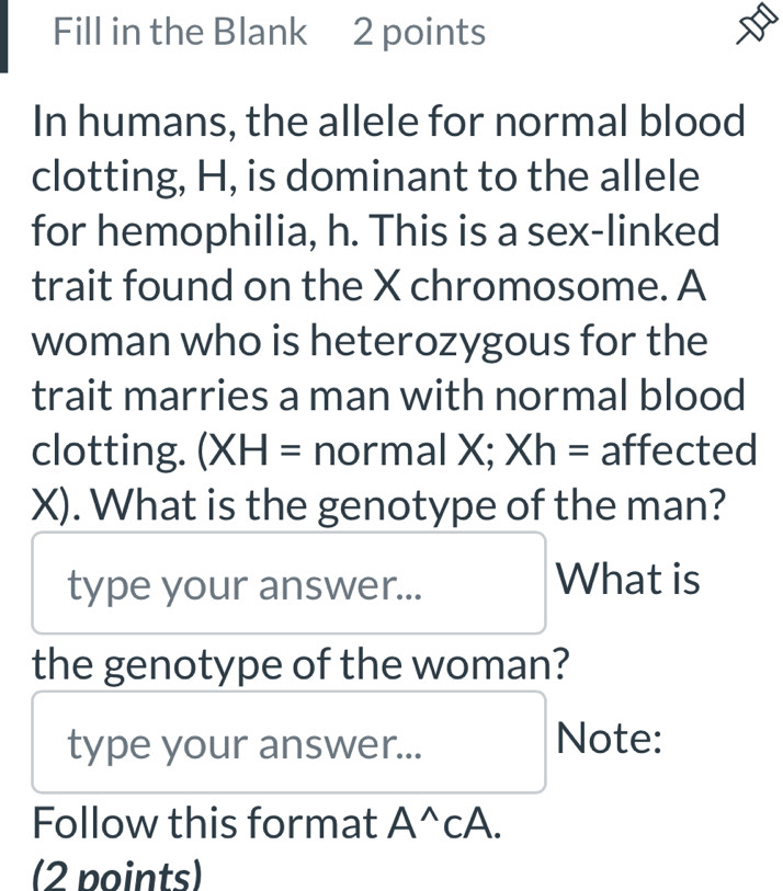 Fill in the Blank 2 points 
In humans, the allele for normal blood 
clotting, H, is dominant to the allele 
for hemophilia, h. This is a sex-linked 
trait found on the X chromosome. A 
woman who is heterozygous for the 
trait marries a man with normal blood 
clotting. (XH= normal wedge. Xh= affected 
X). What is the genotype of the man? 
type your answer... 
What is 
the genotype of the woman? 
type your answer... 
Note: 
Follow this format A^(wedge)CA. 
(2 points)