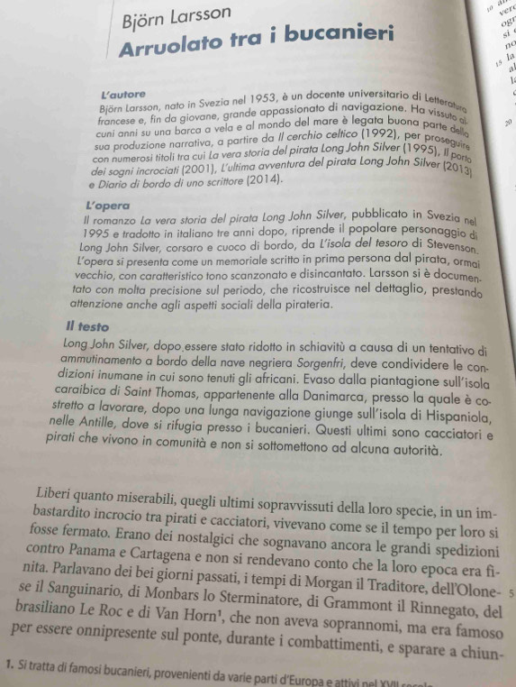 Björn Larsson
ver
Arruolato tra i bucanieri
ogr
si é
na
is la
a
1 
L'autore
Björn Larsson, nato in Svezia nel 1953, è un docente universitario di Letteratura
francese e, fin da giovane, grande appassionato di navigazione. Ha vissuto a
cuni anni su una barca a vela e al mondo del mare è legata buona parte delle 20
sua produzione narrativa, a partire da II cerchio celtico (1992), per proseguire
con numerosi titoli tra cui La vera storia del pirata Long John Silver (1995), Il porta
dei sogni incrociati (2001), L'ultima avventura del pirata Long John Silver (2013)
e Diario di bordo di uno scrittore (2014).
L’opera
Il romanzo La vera storia del pirata Long John Silver, pubblicato in Svezia nel
1995 e tradotto in italiano tre anni dopo, riprende il popolare personaggio di
Long John Silver, corsaro e cuoco di bordo, da L'isola del tesoro di Stevenson
L’opera si presenta come un memoriale scritto in prima persona dal pirata, ormai
vecchio, con caratteristico tono scanzonato e disincantato. Larsson si è documen.
tato con molta precisione sul periodo, che ricostruisce nel dettaglio, prestando
attenzione anche agli aspetti sociali della pirateria.
I testo
Long John Silver, dopo essere stato ridotto in schiavitù a causa di un tentativo di
ammutinamento a bordo della nave negriera Sorgenfri, deve condividere le con-
dizioni inumane in cui sono tenuti gli africani. Evaso dalla piantagione sull’isola
caraibica di Saint Thomas, appartenente alla Danimarca, presso la quale è co-
stretto a lavorare, dopo una lunga navigazione giunge sull'isola di Hispaniola,
nelle Antille, dove si rifugia presso i bucanieri. Questi ultimi sono cacciatori e
pirati che vivono in comunità e non si sottomettono ad alcuna autorità.
Liberi quanto miserabili, quegli ultimi sopravvissuti della loro specie, in un im-
bastardito incrocio tra pirati e cacciatori, vivevano come se il tempo per loro si
fosse fermato. Erano dei nostalgici che sognavano ancora le grandi spedizioni
contro Panama e Cartagena e non si rendevano conto che la loro epoca era fì-
nita. Parlavano dei bei giorni passati, i tempi di Morgan il Traditore, dell’Olone- 5
se il Sanguinario, di Monbars lo Sterminatore, di Grammont il Rinnegato, del
brasiliano Le Roc e di Van Horn¹, che non aveva soprannomi, ma era famoso
per essere onnipresente sul ponte, durante i combattimenti, e sparare a chiun-
1. Si tratta di famosi bucanieri, provenienti da varie parti d'Europa e attivi nel YVII r