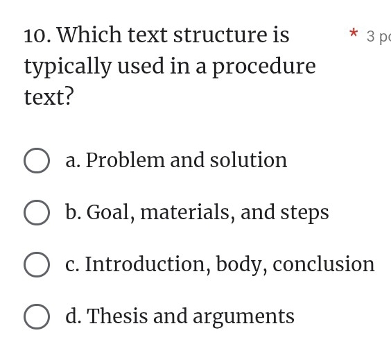 Which text structure is * 3 p
typically used in a procedure
text?
a. Problem and solution
b. Goal, materials, and steps
c. Introduction, body, conclusion
d. Thesis and arguments