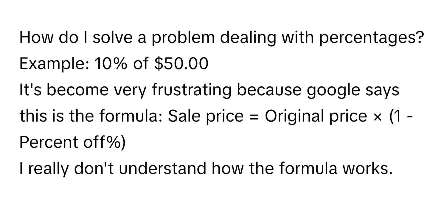 How do I solve a problem dealing with percentages?
 

Example: 10% of $50.00

It's become very frustrating because google says this is the formula: Sale price = Original price × (1 - Percent off%)

I really don't understand how the formula works.