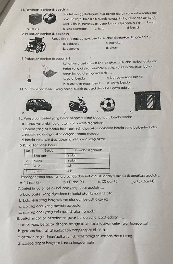 1 1. Perhatikan gambar di bawah Inil
Jika Tuti menggelindingkan dua benda diatas, yaitu kotak kardus dan
bola. Hasilnya, bola lebih mudah menggelinding dibandingkan kotak
kardus. Hal ini menunjukkan gerak benda dipengaruhi oleh .... benda
a. Tekstur b. luas permukaan c. berat d. bentuk
12. Perhatikan gambar di bawah ini.
Untuk dapat bergerak maju, benda tersebut digerakkan dengan cara ....
a. didayung c. diangkat
b. didorong d. ditarik
13. Perhatikan gambar di bawah inil
Kertas yang berbentuk lembaran akan jatuh lebih lambat daripada
kertas yang diremas membentuk bola. Hal ini membuktikan bahwa
gerak benda di pengaruhi oleh ... .
a. berat benda c. luas permukaan benda
b. tekstur permukaan benda d. warna benda
14. Benda-benda berikut yang paling mudah bergerak jika diberi gaya adalah ....
b
c.
d.
15. Pernyataan berikut yang benar mengenai gerak pada suatu benda adalah ....
a. benda yang lebih berat akan lebih mudah digerakkan
b, benda yang berbentuk bulat lebih sulit digerakkan daripada benda yang berbentuk balok
c. sepeda motor digerakkan dengan tenaga manusia
d. benda yang sulit digerakkan memiliki massa yang berat
16. Perhatikan tabel berikut!
Pasangan yang tepat antara benda dan sulit atau mudahnya enda di gerakkan adalah ....
a. (1) dan (2) b. (1) dan (4) c. (2) dan (3) d. (3) dan (4)
17. Berikut ini cotoh gerak meluncur yang tepat adalah ....
a, bola basket yang dijatuhkan ke lantai akan kembali ke atas
b. bola tenis yang bergerak memutar dan berguling-guling
c. seorang anak yang bermain perosotan
d. seorang anak yang melompat di atas trampolin
18. Berikut ini contoh pemafaatan gerak benda yang tepat adalah ....
a. mobil yang bergerak dengan tenaga mesin dimanfaatkan untuk alat transportasi
b. gerakan kincir air dimanfaatkan mempecepat aliran air
c. gerakan angin dimanfaatkan untuk menerbangkan sampah daun kering
d, sepeda dapat bergerak karena tenaga mesin