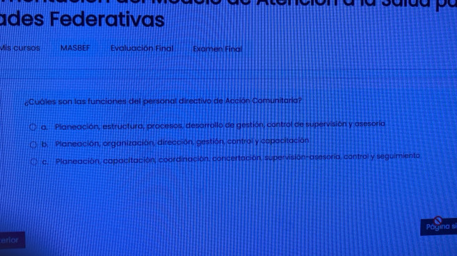 ades Federativas
Mis cursos MASBEF Evaluación Final Examen Final
¿Cuáles son las funciones del personal directivo de Acción Comunitaria?
a. Planeación, estructura, procesos, desarrollo de gestión, control de supervisión y asesoría
b. Planeación, organización, dirección, gestión, control y capacitación
c. Planeación, capacitación, coordinación, concertación, supervisión-asesorío, control y seguimiento
Página si
erior