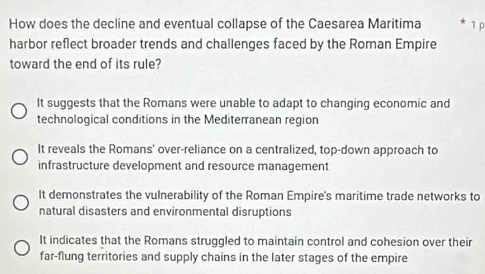 How does the decline and eventual collapse of the Caesarea Maritima * 1 p
harbor reflect broader trends and challenges faced by the Roman Empire
toward the end of its rule?
It suggests that the Romans were unable to adapt to changing economic and
technological conditions in the Mediterranean region
It reveals the Romans' over-reliance on a centralized, top-down approach to
infrastructure development and resource management
It demonstrates the vulnerability of the Roman Empire's maritime trade networks to
natural disasters and environmental disruptions
It indicates that the Romans struggled to maintain control and cohesion over their
far-flung territories and supply chains in the later stages of the empire