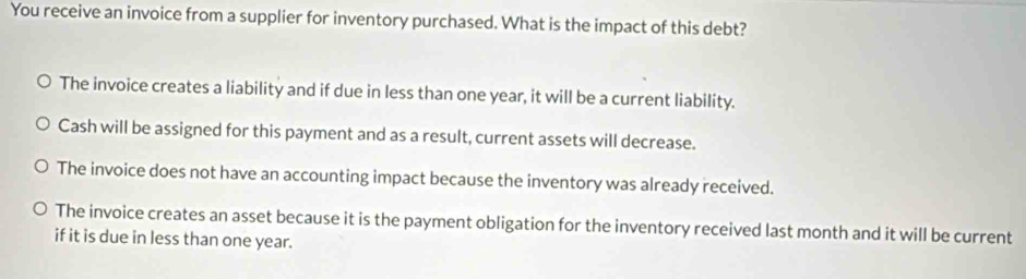 You receive an invoice from a supplier for inventory purchased. What is the impact of this debt?
The invoice creates a liability and if due in less than one year, it will be a current liability.
Cash will be assigned for this payment and as a result, current assets will decrease.
The invoice does not have an accounting impact because the inventory was already received.
The invoice creates an asset because it is the payment obligation for the inventory received last month and it will be current
if it is due in less than one year.