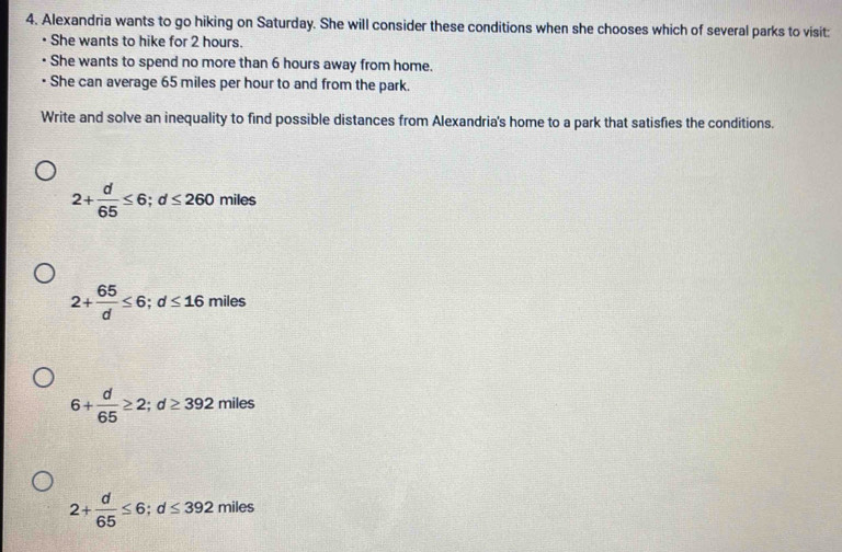 Alexandria wants to go hiking on Saturday. She will consider these conditions when she chooses which of several parks to visit:
• She wants to hike for 2 hours.
She wants to spend no more than 6 hours away from home.
She can average 65 miles per hour to and from the park.
Write and solve an inequality to find possible distances from Alexandria's home to a park that satisfies the conditions.
2+ d/65 ≤ 6; d≤ 260 miles
2+ 65/d ≤ 6; d≤ 16; mile
6+ d/65 ≥ 2; d≥ 392miles
2+ d/65 ≤ 6; d≤ 392miles