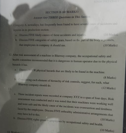 Answer Any THREE Questions in This Sect 
. 1. Company A. nowadays, has frequently been found to have several _____ __ ______ ___ 
injuries in its production section. 
a. Discuss FIVE likely causes of these accidents and injur (10 Marks) 
b. Discuss FIVE categories of safety gears, based on the part of the body it protects, 
that employees in company A should use. (10 Marks) 
12. After risk assessment of a machine in Blueway company, the occupational safety and 
health committee recommended that it is dangerous to human operator due to the physical 
hazards it has. 
a. Discuss TOUR physical hazards that are likely to be found in the machine. 
(8 Marks) 
b. Cusodering each element of hierarchy of risk controls, suggest, for each, what 
Blueway company should do. 
13. (12 Marks) 
a. Three incident reports were recorded at company XYZ in a span of four days. Risk 
assessment was conducted and it was noted that their machines were working well 
and were safe and the likely cause of the incidents was overexertion and tiredness 
faced by the employees. Discuss FIVE unhealthy administrative arrangements that 
may have led to this. (10 Marks) 
b. Discuss FIVE rights given to employees by occupational safety and health. 
14. Work 
(10 Marks)