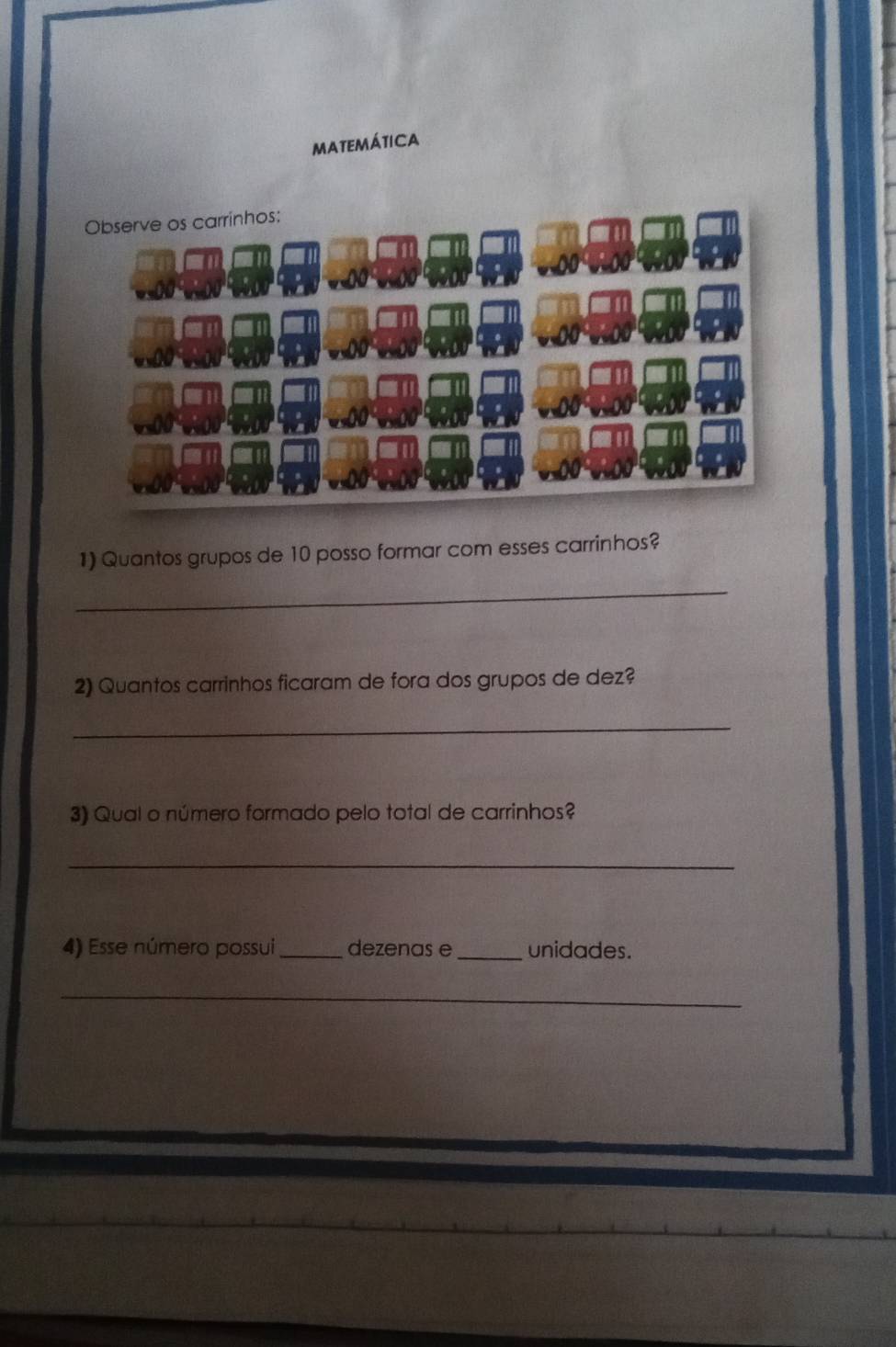 matemática 
Observe os carrinhos: 
1) Quantos grupos de 10 posso formar com esses carrinhos? 
_ 
2) Quantos carrinhos ficaram de fora dos grupos de dez? 
_ 
3) Qual o número formado pelo total de carrinhos? 
_ 
4) Esse número possui_ dezenas e _unidades. 
_