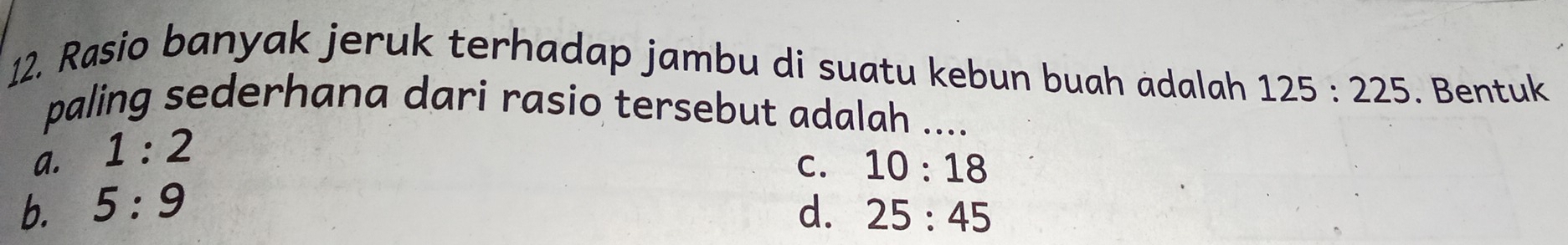 Rasio banyak jeruk terhadap jambu di suatu kebun buah adalah 125:225. Bentuk
paling sederhana dari rasio tersebut adalah ....
a. 1:2
C. 10:18
b. 5:9 d. 25:45