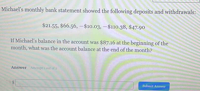 Michael's monthly bank statement showed the following deposits and withdrawals:
$21.55, $66.56, —$10.03, —$110.38, $47.90
If Michael's balance in the account was $87.16 at the beginning of the
month, what was the account balance at the end of the month? 
Answer Attempt 1 out of 2
$
Submit Answer