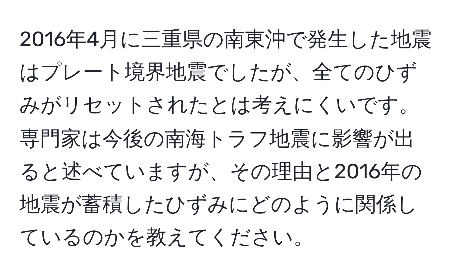 2016年4月に三重県の南東沖で発生した地震はプレート境界地震でしたが、全てのひずみがリセットされたとは考えにくいです。専門家は今後の南海トラフ地震に影響が出ると述べていますが、その理由と2016年の地震が蓄積したひずみにどのように関係しているのかを教えてください。