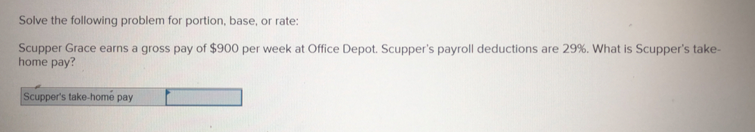 Solve the following problem for portion, base, or rate:
Scupper Grace earns a gross pay of $900 per week at Office Depot. Scupper's payroll deductions are 29%. What is Scupper's take-
home pay?
Scupper's take-home pay