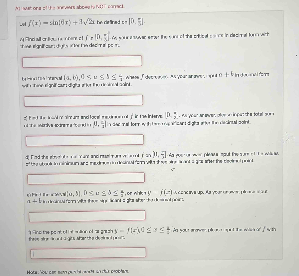 At least one of the answers above is NOT correct. 
Let f(x)=sin (6x)+3sqrt(2)x be defined on [0, π /3 ]. 
a) Find all critical numbers of fin[0, π /3 ]. As your answer, enter the sum of the critical points in decimal form with 
three significant digits after the decimal point. 
b) Find the interval (a,b), 0≤ a≤ b≤  π /3  , where f decreases. As your answer, input a+b in decimal form 
with three significant digits after the decimal point. 
c) Find the local minimum and local maximum of f in the interval [0, π /3 ]. As your answer, please input the total sum 
of the relative extrema found in [0, π /3 ] in decimal form with three significant digits after the decimal point. 
d) Find the absolute minimum and maximum value of fon [0, π /3 ]. As your answer, please input the sum of the values 
of the absolute minimum and maximum in decimal form with three significant digits after the decimal point. 
C 
e) Find the interval (a,b), 0≤ a≤ b≤  π /3  , on which y=f(x) is concave up. As your answer, please input
a+b in decimal form with three significant digits after the decimal point. 
f) Find the point of inflection of its graph y=f(x), 0≤ x≤  π /3 . As your answer, please input the value of f with 
three significant digits after the decimal point. 

Note: You can earn partial credit on this problem.