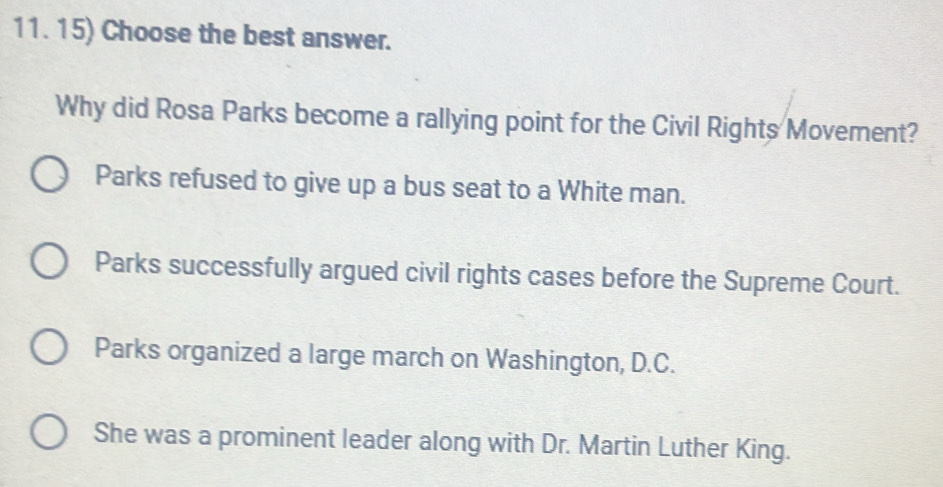 Choose the best answer.
Why did Rosa Parks become a rallying point for the Civil Rights Movement?
Parks refused to give up a bus seat to a White man.
Parks successfully argued civil rights cases before the Supreme Court.
Parks organized a large march on Washington, D.C.
She was a prominent leader along with Dr. Martin Luther King.