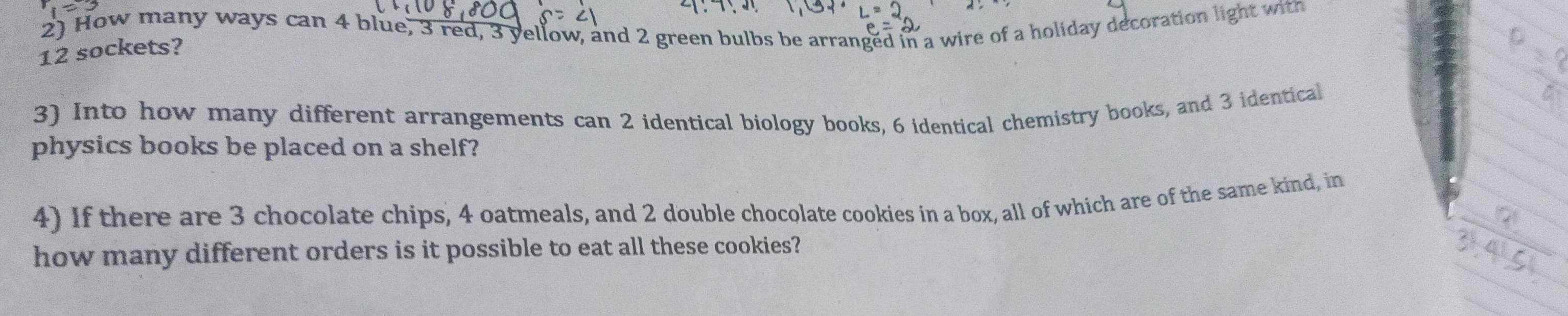 How many ways can 4 blue, 3 red, 3 yellow, and 2 green bulbs be arranged in a wire of a holiday decoration light with
12 sockets? 
L 
3) Into how many different arrangements can 2 identical biology books, 6 identical chemistry books, and 3 identical 
physics books be placed on a shelf? 
4) If there are 3 chocolate chips, 4 oatmeals, and 2 double chocolate cookies in a box, all of which are of the same kind, in 
how many different orders is it possible to eat all these cookies?