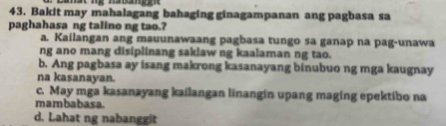 Bakit may mahalagang bahaging ginagampanan ang pagbasa sa
paghahasa ng talino ng tao.?
a. Kailangan ang mauunawaang pagbasa tungo sa ganap na pag-unawa
ng ano mang disiplinang saklaw ng kaalaman ng tao.
b. Ang pagbasa ay isang makrong kasanayang binubuo ng mga kaugnay
na kasanayan.
c. May mga kasanayang kailangan linangin upang maging epektibo na
mambabasa.
d. Lahat ng nabanggit