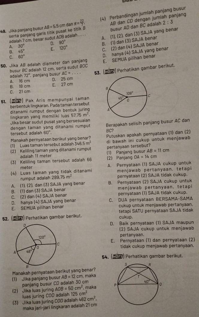 Jika panjang busur AB=5.5cm dan π = 22/7 , (4) Perbandingan jumlah panjang busur
serta panjang garis titik pusat ke titik B AB dan CD dengan jumlah panjang
adalah 7 cm, besar sudut AOB adalah . . . . busur AD dan BC adalah 2:3
A. 30° D. 90° A. (1), (2), dan (3) SAJA yang benar
B. 45° E. 120° B. (1) dan (3) SAJA benar
C. (2) dan (4) SAJA benar
C. 60°
50. Jika AB adalah diameter dan panjang D. hanya (4) SAJA yang benar
busur BC adalah 12 cm, serta sudut BOC E. SEMUA pilihan benar
A. 16 cm D. 25 cm 53. (H9TS) Perhatikan gambar berikut.
adalah 72° panjang busur AC=...
B. 18 cm E. 27 cm
C. 21 cm 
51. (HoiS) Pak Aris mempunyai taman
berbentuk lingkaran. Pada taman tersebut
ditanami rumput dengan bentuk juring 
lingkaran yang memiliki luas 57,75m^2.
Jika besar sudut pusat yang bersesuaian
dengan taman yang ditanami rumput Berapakah selisih panjang busur AC dan
tersebut adalah 60°. BC?
Manakah pernyataan berikut yang benar?  Putuskan apakah pernyataan (1) dan (2)
(1) Luas taman tersebut adalah 346.5m^2 di bawah ini cukup untuk menjawab
(2) Keliling taman yang ditanami rumput pertanyaan tersebut?
adalah 11 meter (1) Panjang busur AB=11cm
(3) Keliling taman tersebut adalah 66 (2) Panjang OA=14cm
meter A. Pernyataan (1) SAJA cukup untuk
(4) Luas taman yang tidak ditanami menjawab pertanyaan, tetapi
rumput adalah 289.75m^2 pernyataan (2) SAJA tidak cukup.
A. (1), (2), dan (3) SAJA yang benar B. Pernyataan (2) SAJA cukup untuk
B. (1) dan (3) SAJA benar menjawab pertanyaan, tetapi
C. (2) dan (4) SAJA benar pernyataan (1) SAJA tidak cukup.
D. hanya (4) SAJA yang benar C. DUA pernyataan BERSAMA-SAMA
E. SEMUA pilihan benar cukup untuk menjawab pertanyaan,
tetapi SATU pernyataan SAJA tidak
52. (MS) Perhatikan gambar berikut. cukup.
D. Baik pernyataan (1) SAJA maupun
(2) SAJA cukup untuk menjawab
pertanyaan.
E. Pernyataan (1) dan pernyataan (2)
tidak cukup menjawab pertanyaan.
54. (HOTS) Perhatikan gambar berikut.
Manakah pernyataan berikut yang benar?
(1) Jika panjang busur AB=12cm , maka
panjang busur CD adalah 30 cm
(2) Jika luas juring AOB=50cm^2 , maka 
luas juring COD adalah 125cm^2
(3) Jika luas juring COD adalah 462cm^2,
maka jari-jari lingkaran adalah 21 cm