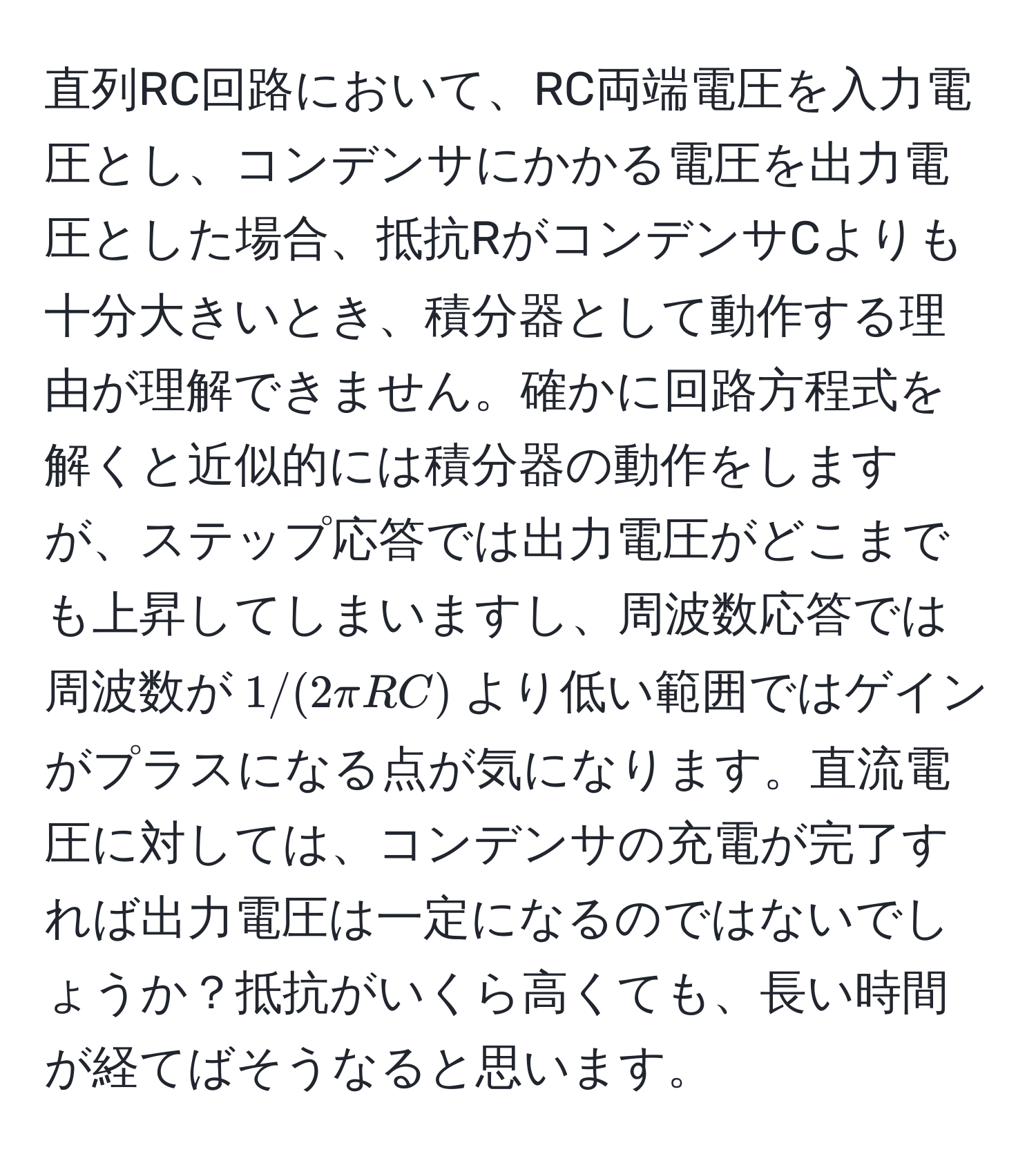 直列RC回路において、RC両端電圧を入力電圧とし、コンデンサにかかる電圧を出力電圧とした場合、抵抗RがコンデンサCよりも十分大きいとき、積分器として動作する理由が理解できません。確かに回路方程式を解くと近似的には積分器の動作をしますが、ステップ応答では出力電圧がどこまでも上昇してしまいますし、周波数応答では周波数が$1/(2π RC)$より低い範囲ではゲインがプラスになる点が気になります。直流電圧に対しては、コンデンサの充電が完了すれば出力電圧は一定になるのではないでしょうか？抵抗がいくら高くても、長い時間が経てばそうなると思います。