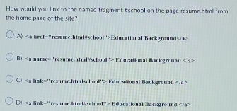 How would you link to the named fragment #school on the page resume htmi from
the home page of the site
A) ∠ _2 href="resume.html@school">Educational Background
B) 17°> Educational Background
C) Educational Background
D) Educational Background