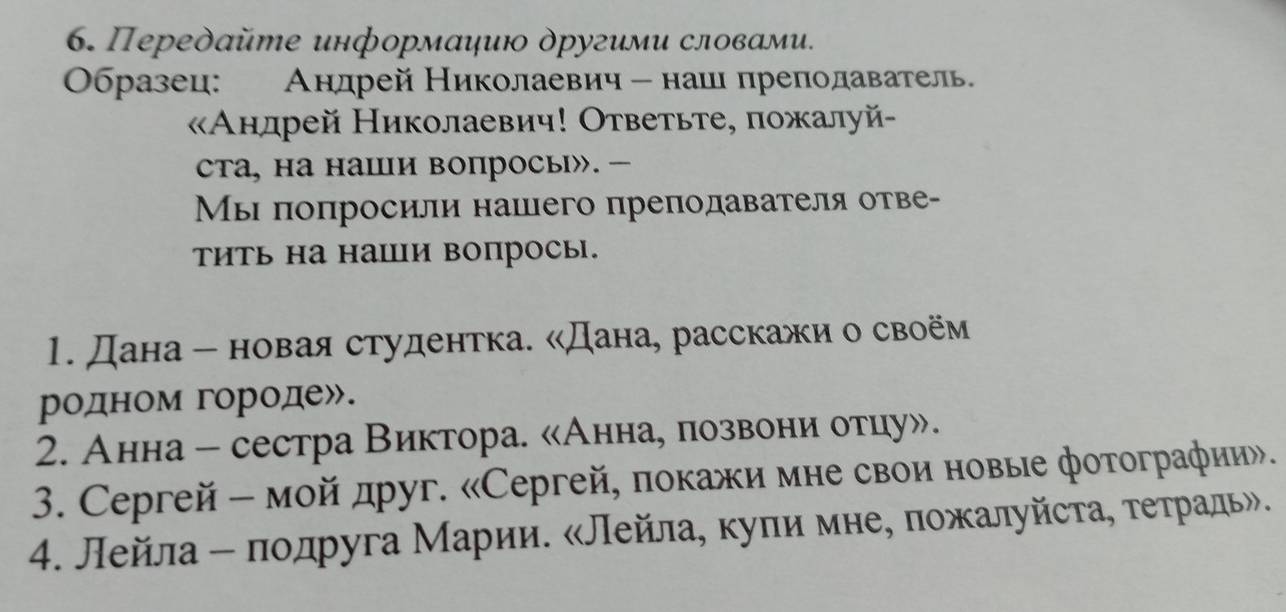 Передайте информаηию другими словами. 
Οбразец: Андрей Николаевич - нашι преподаватель 
Анлрей Николаевич! Ответьте, пожалуй- 
сTа, на наши вопросы». — 
Мы πоπросили нашего преподавателя отве- 
тить на наши вопросы. 
1. Дана - новая студентка. «Дана, расскажи о своём 
родном городе». 
2. Анна - сестра Виктора. «Аннае лозвони отцу». 
3. Ceргей - мой друг. «Сeргей, πокажи мне свои новые фотографии». 
4. Лейла - πодруга Марии. «Лейла, куπи мне, πожалуйста, τеτрадь».