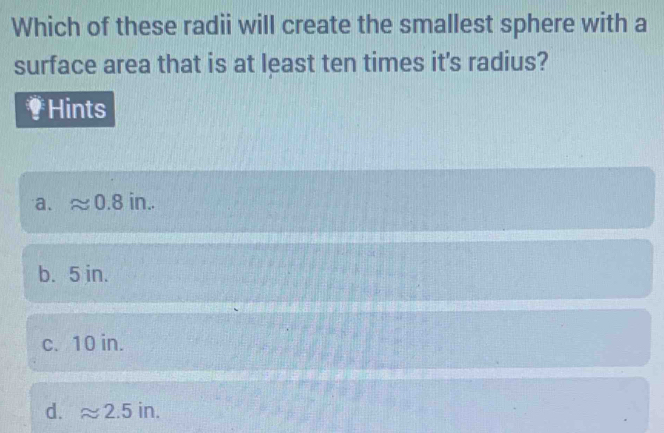 Which of these radii will create the smallest sphere with a
surface area that is at least ten times it's radius?
₹Hints
a. approx 0.8in.
b. 5 in.
c. 10 in.
d. approx 2.5in.