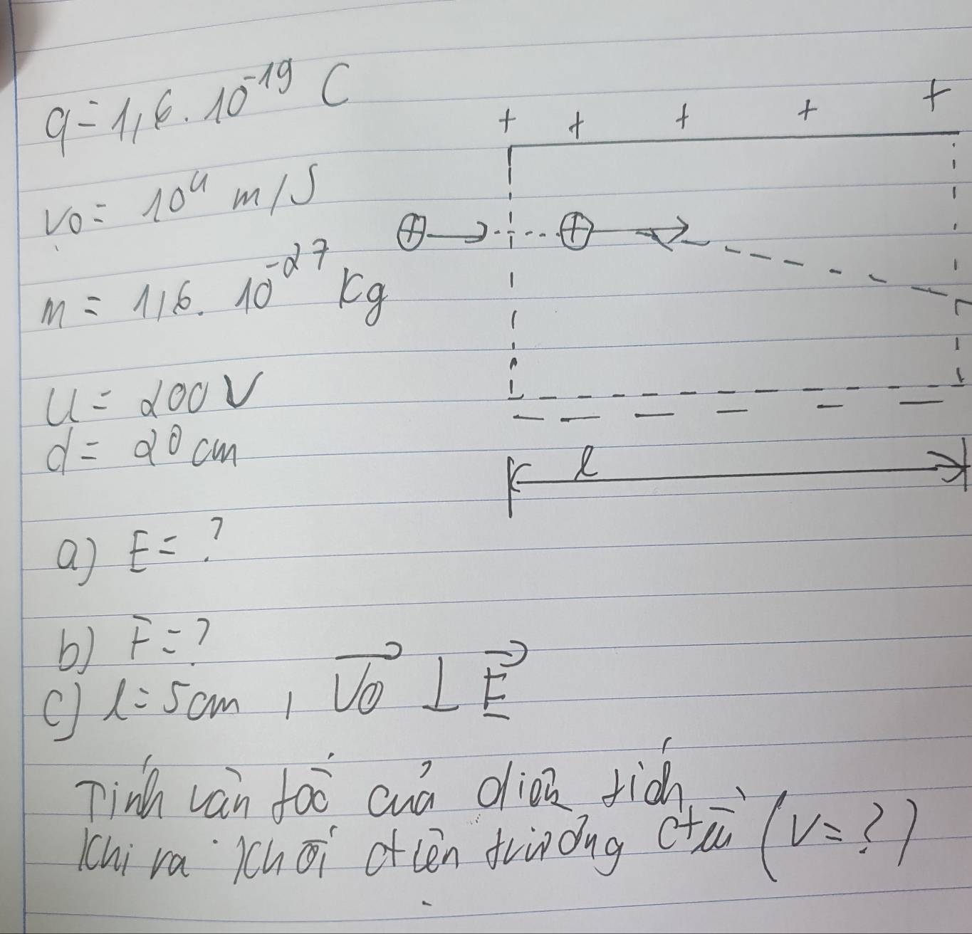 q=116* 10^(-19)C
 1/12)  ++++
v_0=10^4m/s
F
m=116· 10^(-27)kg
u=200V
d=20cm
R 
a) E= 1 
b) F=
C l=5cm, vector VO⊥ vector F
Tinh van foo cuá clioa rià 
chi ra àchōi ofcen frinǒng ctà lv= ? 1