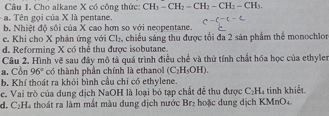 Cho alkane X có công thức: CH_3-CH_2-CH_2-CH_2-CH_3.
a. Tên gọi của X là pentane.
b. Nhiệt độ sôi của X cao hơn so với neopentane.
c. Khi cho X phản ứng với Cl_2 , chiếu sáng thu được tối đa 2 sản phẩm thế monochlor
d. Reforming X có thể thu được isobutane.
Câu 2. Hình vẽ sau đây mô tả quá trình điều chế và thử tính chất hóa học của ethylen
a. Cồn 96° có thành phần chính là ethanol (C_2H_5OH). 
b. Khí thoát ra khỏi bình cầu chỉ có ethylene.
c. Vai trò của dung dịch NaOH là loại bỏ tạp chất để thu được C_2H_4 tinh khiết.
d. C_2H_4 thoát ra làm mất màu dung dịch nước Br_2 hoặc dung dịch KMnO₄.