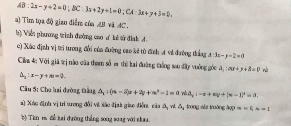 AB:2x-y+2=0; BC:3x+2y+1=0; CA : 3x+y+3=0. 
a) Tìm tọa độ giao điểm của AB và AC. 
b) Viết phương trình đường cao đ kẻ tử đỉnh A. 
c) Xác định vị trí tương đối của đường cao kẻ từ đỉnh A và đường thẳng △ :3x-y-2=0
Câu 4: Với giá trị nào của tham số m thì hai đường thẳng sau đây vuông góc △ _1:mx+y+8=0 và
△ _2:x-y+m=0. 
Câu 5: Cho hai đường thẳng △ _1:(m-3)x+2y+m^2-1=0 và △ _2:-x+my+(m-1)^2=0. 
a) Xác định vị trí tương đổi và xác định giao điểm cia△ _1 và △ _2 trong các trường hợp m=0, m=1
b) Tìm m đề hai đường thẳng song song với nhau.