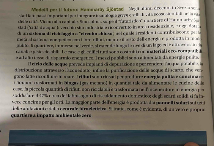 Modelli per il futuro: Hammarby Sjöstad Negli ultimi decenni in Svezia sono
stati fatti passi importanti per integrare tecnologie green e stili di vita ecosostenibili nella vita
delle città. Vicino alla capitale, Stoccolma, sorge il “futuristico” quartiere di Hammarby Sjö-
stad (‘città d’acqua’): vecchio sito industriale riconvertito in area residenziale, e oggi dotato
di un sistema di riciclaggio a “circuito chiuso” nel quale i residenti contribuiscono per la
metà al sistema energetico con i loro rifiuti, mentre il resto dell’energia è prodotta in modo
pulito. Il quartiere, immerso nel verde, si estende lungo le rive di un lago ed è attraversato da
canali e piste ciclabili. Le case e gli edifici tutti sono costruiti con materiali eco-compatibili
e ad alto tasso di risparmio energetico. I mezzi pubblici sono alimentati da energie pulite.
Il ciclo delle acque prevede impianti di depurazione e per rendere l’acqua potabile, la
distribuzione attraverso l’acquedotto, infine la purificazione delle acque di scarto, che ven-
gono fatte riconfluire in mare. I rifiuti sono riusati per produrre energia pulita e concimare;
i liquami trasformati in biogas (gas metano) in quantità tale da alimentare le cucine delle
case; la piccola quantità di rifiuti non riciclabili è trasformata nell’inceneritore in energia per
soddisfare il 47% circa del fabbisogno di riscaldamento domestico; degli scarti solidi si fa in-
vece concime per gli orti. La maggior parte dell’energia è prodotta dai pannelli solari sui tetti
delle abitazioni e dalla centrale idroelettrica. Si tratta, come è evidente, di un vero e proprio
quartiere a impatto ambientale zero.