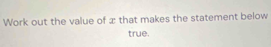 Work out the value of x that makes the statement below 
true.