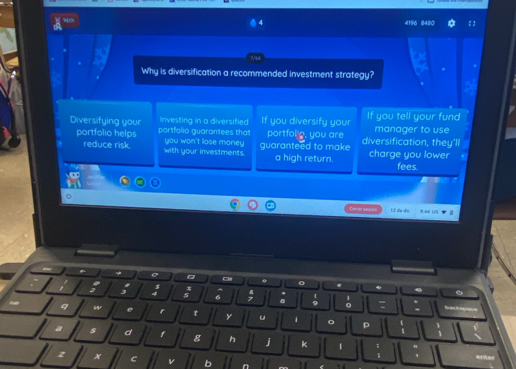 96th 4196 8480 
4 
Why is diversification a recommended investment strategy? 
Diversifying your Investing in a diversified If you diversify your If you tell your fund 
manager to use 
portfolio helps portfolio guarantees that portfol_, you are diversification, they'll 
you won't lose money guaranteed to make 
reduce risk. with your investments. a high return. charge you lower 
fees. 
Cerrar sesión 12 de dic 8:44 US 
a 
C 。 * 4
2
4
R 
*
5 6 I 8 9 backspace 
w e r t y u i o p 
d f g h j k 1 
x C 
enter