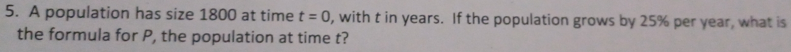 A population has size 1800 at time t=0 , with t in years. If the population grows by 25% per year, what is 
the formula for P, the population at time t?