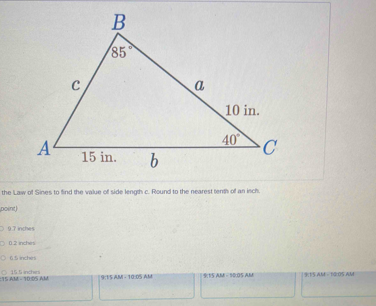 the Law of Sines to find the value of side length c. Round to the nearest tenth of an inch.
point)
9.7 inches
0.2 inches
6.5 inches
15.5 inches
:15 AM - 1 0:05 AM
9:15AM-10:05 AM 9:15 AM -10:05 AM 9:15AM-10:05 AM