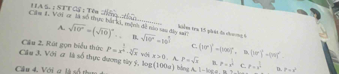 11A 5. ; STT QS ; Tên
Cầu I. Với α là số thực bắt kì, mệnh đề nào sau đây sai?
kiểm tra 15 phút đs chương 6
A. sqrt(10^(alpha))=(sqrt(10))^alpha  B. sqrt(10^(alpha))=10^(frac alpha)2 (10^a)^2=(100)^a
C.
Cầu 2. Rút gọn biểu thức P=x^(frac 1)6· sqrt[3](x) với x>0. A. P=sqrt(x) B. P=x^(frac 1)8 C. P=x^(frac 3)9. D. (10^x)^2=(10)^x^2. 
Cầu 3. Với a là số thực dương tùy ý, log (100a) bằng A. 1- 
Câu 4. Với a là số thực
D. P=x^2