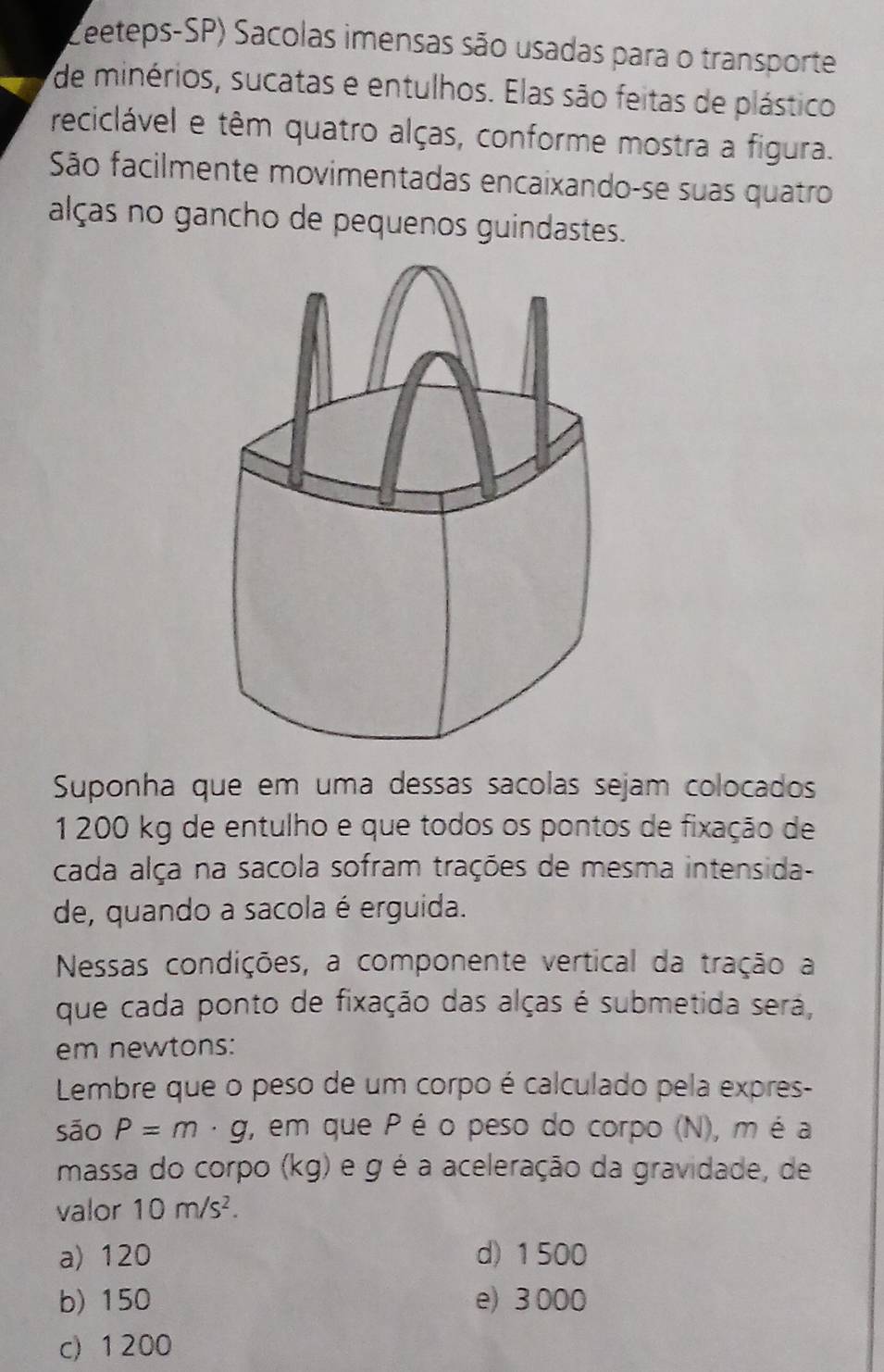 Leeteps-SP) Sacolas imensas são usadas para o transporte
de minérios, sucatas e entulhos. Elas são feitas de plástico
reciclável e têm quatro alças, conforme mostra a figura.
São facilmente movimentadas encaixando-se suas quatro
alças no gancho de pequenos guindastes.
Suponha que em uma dessas sácolas sejam colocados
1 200 kg de entulho e que todos os pontos de fixação de
cada alça na sacola sofram trações de mesma intensida-
de, quando a sacola é erguida.
Nessas condições, a componente vertical da tração a
que cada ponto de fixação das alças é submetida será,
em newtons:
Lembre que o peso de um corpo é calculado pela expres-
são P=m· g , em que P é o peso do corpo (N), m é a
massa do corpo (kg) e g é a aceleração da gravidade, de
valor 10m/s^2.
a) 120 d) 1 500
b) 150 e) 3 000
c) 1200