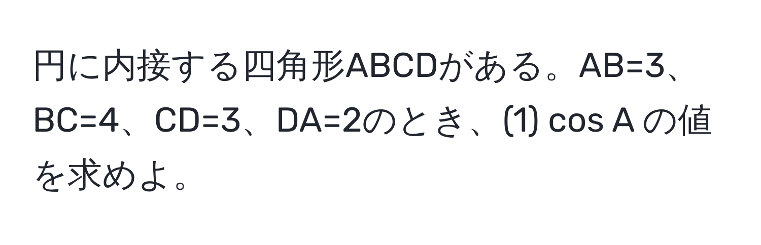 円に内接する四角形ABCDがある。AB=3、BC=4、CD=3、DA=2のとき、(1) cos A の値を求めよ。