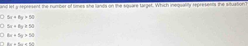 and let y represent the number of times she lands on the square target. Which inequality represents the situation?
5x+8y>50
5x+8y≥ 50
8x+5y>50
8x+5y<50</tex>