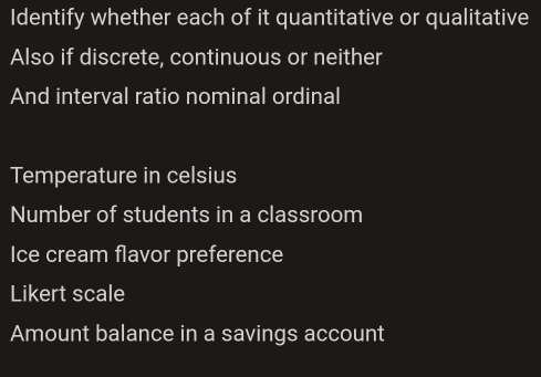 Identify whether each of it quantitative or qualitative 
Also if discrete, continuous or neither 
And interval ratio nominal ordinal 
Temperature in celsius 
Number of students in a classroom 
Ice cream flavor preference 
Likert scale 
Amount balance in a savings account