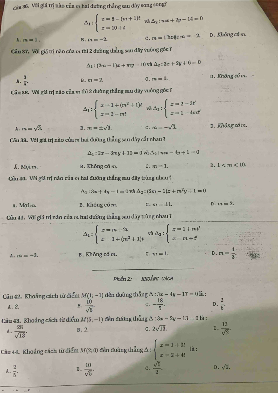 Với giá trị nào của m hai đường thẳng sau đây song song?
△ _1:beginarrayl x=8-(m+1)t x=10+tendarray. và △ _2:mx+2y-14=0
A . m=1. B. m=-2. hoặc m=-2. D. Không có m.
C. m=1
Câu 37. Với giá trị nào của m thì 2 đường thẳng sau đây vuông góc ?
△ _1:(2m-1)x+my-10 và △ _2:3x+2y+6=0
A.  3/8 . B. m=2. C. m=0. D. Không có m.
Câu 38. Với giá trị nào của m thì 2 đường thẳng sau đây vuông góc ?
△ _1:beginarrayl x=1+(m^2+1)t x=2-mtendarray. và △ _2:beginarrayl x=2-3t' x=1-4mt'endarray.
A. m=sqrt(3). B. m=± sqrt(3). C. m=-sqrt(3). D. Không có m.
Câu 39. Với giá trị nào của m hai đường thẳng sau đây cắt nhau ?
△ _1:2x-3my+10=0 và △ _2:mx-4y+1=0
Â . Mọi m. B. Không có m. C. m=1. D. 1
Câu 40. Với giá trị nào của m hai đường thẳng sau đây trùng nhau ?
△ _1:3x+4y-1=0 và △ _2:(2m-1)x+m^2y+1=0
A. Mọi m. B. Không có m. C. m=± 1.
D. m=2.
Câu 41. Với giá trị nào của m hai đường thẳng sau đây trùng nhau ?
△ _1:beginarrayl x=m+2t x=1+(m^2+1)tendarray. và △ _2:beginarrayl x=1+mt' x=m+t'endarray.
A. m=-3. B. Không có m. C. m=1. D. m= 4/3 .
_
Phần 2: KHOẢNG CÁCH
Câu 42. Khoảng cách từ điểm M(1;-1) đến đường thẳng △ :3x-4y-17=0 là :
A. 2. B.  10/sqrt(5) . - 18/5 . D.  2/5 .
C.
Câu 43. Khoảng cách từ điểm M(5;-1) đến đường thẳng △ :3x-2y-13=0 là:
A.  28/sqrt(13) .  13/sqrt(2) .
B. 2. C. 2sqrt(13). D.
Câu 44. Khoảng cách từ điểm M(2;0) đến đường thẳng △ : beginarrayl x=1+3t x=2+4tendarray. là :
A.  2/5 .  10/sqrt(5) . C.  sqrt(5)/2 . sqrt(2).
B.
D .