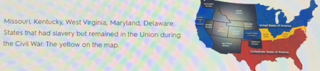 Missouri, Kentucky, West Virginia, Maryland, Delaware. 
States that had slavery but remained in the Union during 
the Civil War. The yellow on the map.