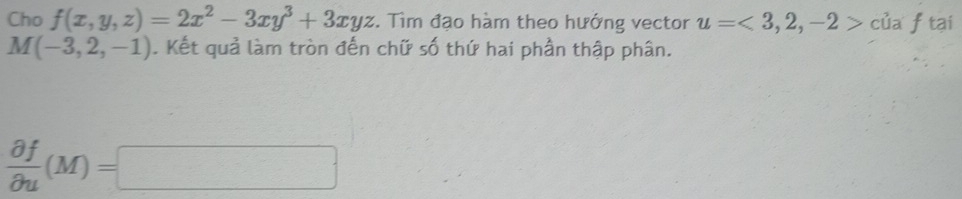 Cho f(x,y,z)=2x^2-3xy^3+3xyz. Tìm đạo hàm theo hướng vector u=<3,2,-2> của f tại
M(-3,2,-1). Kết quả làm tròn đến chữ số thứ hai phần thập phân.
 partial f/partial u (M)=□