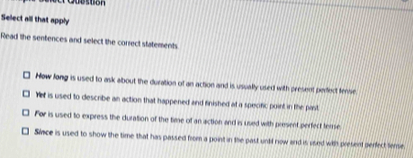 Select all that apply
Read the sentences and select the correct statements
How long is used to ask about the duration of an action and is usually used with present perfect fense
Yet is used to describe an action that happened and finished at a specific point in the past
For is used to express the duration of the time of an action and is used with present perfect tense
Since is used to show the time that has passed from a point in the past untf now and is used with present perfect tense