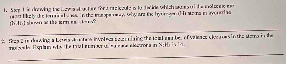 Step 1 in drawing the Lewis structure for a molecule is to decide which atoms of the molecule are 
most likely the terminal ones. In the transparency, why are the hydrogen (H) atoms in hydrazine
(N_2H_4) shown as the terminal atoms? 
_ 
2. Step 2 in drawing a Lewis structure involves determining the total number of valence electrons in the atoms in the 
molecule. Explain why the total number of valence electrons in N_2H_4 is 14. 
_