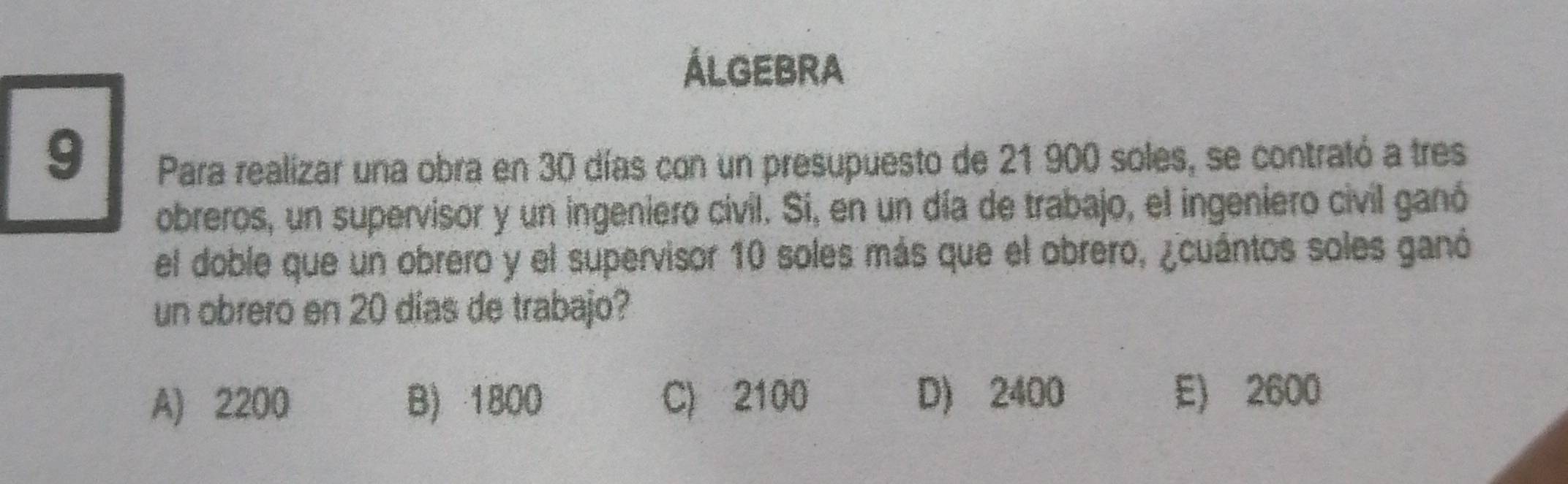 ÁLGEBrA
9
Para realizar una obra en 30 días con un presupuesto de 21 900 soles, se contrató a tres
obreros, un supervisor y un ingeniero civil. Si, en un día de trabajo, el ingeniero civil ganó
el doble que un obrero y el supervisor 10 soles más que el obrero, ¿cuántos soles ganó
un obrero en 20 días de trabajo?
A) 2200 B) 1800 C) 2100 D) 2400 E) 2600